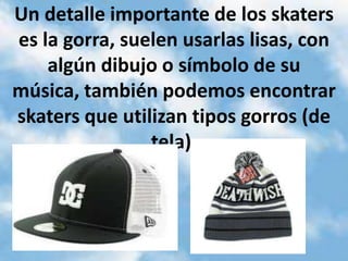 Un detalle importante de los skaters
es la gorra, suelen usarlas lisas, con
    algún dibujo o símbolo de su
música, también podemos encontrar
skaters que utilizan tipos gorros (de
                tela).
 