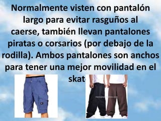 Normalmente visten con pantalón
      largo para evitar rasguños al
   caerse, también llevan pantalones
  piratas o corsarios (por debajo de la
rodilla). Ambos pantalones son anchos
 para tener una mejor movilidad en el
                 skate.
 