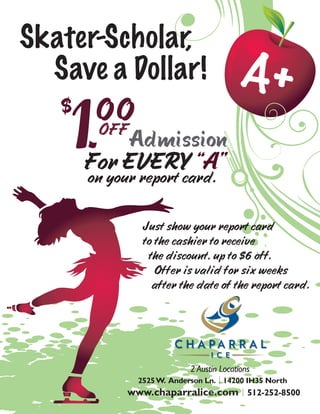 Skater-Scholar,
  Save a Dollar!                         A+
   $
    1.  00
        OFF
            Admission
       For EVERY “A”
       on your report card.

                Just show your report card
                to the cashier to receive
                 the discount, up to $6 off.
                   Offer is valid for six weeks
                  after the date of the report card.




                           2 Austin Locations
               2525 W. Anderson Ln. 14200 IH35 North
             www.chaparralice.com 512-252-8500
 