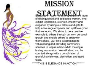 Mission Statement	Elegance in Action is an empowerment team of distinguished and dedicated women, who exhibit leadership, strength, integrity and elegance by using our talents and gifts to help encourage empower and uplift everyone that we touch. We strive to be a positive example to others through our own personal growth and enable others to empower themselves. Our time is committed to volunteering and providing community services to inspire others while making a lasting impression. We will stand and be counted always with a combination of graceful stylishness, distinction, and good taste. *THIS IS ELEGANCE IN ACTION!***