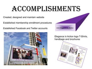 AccomplishmentsCreated, designed and maintain websiteEstablished membership enrollment proceduresEstablished Facebook and Twitter accountsElegance in Action logo T-Shirts, handbags and brochures***AccomplishmentsDonated baskets of scarves in honor of Breast Cancer Awareness MonthVolunteer at Samaritan House 