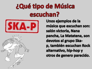   ¿Qué tipo de Música escuchan?Unos ejemplos de la música que escuchan son: salón victoria, Nana pancha, La Matatena, son devotos al grupo Ska-p, también escuchan Rock alternativo, hip-hop y otros de genero parecido.