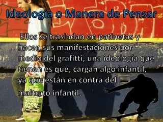 Ideología o Manera de Pensar    Ellos se trasladan en patinetas y hacen sus manifestaciones por medio del grafitti, una ideología que tienen es que, cargan algo infantil, ya que están en contra del    maltrato infantil.