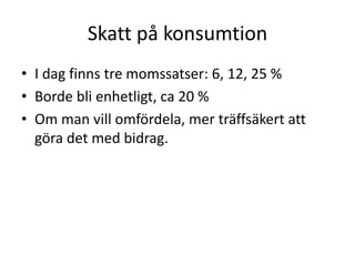 Skatt på konsumtion 
• I dag finns tre momssatser: 6, 12, 25 % 
• Borde bli enhetligt, ca 20 % 
• Om man vill omfördela, mer träffsäkert att 
göra det med bidrag. 
 