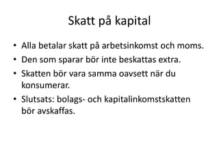 Skatt på kapital 
• Alla betalar skatt på arbetsinkomst och moms. 
• Den som sparar bör inte beskattas extra. 
• Skatten bör vara samma oavsett när du 
konsumerar. 
• Slutsats: bolags- och kapitalinkomstskatten 
bör avskaffas. 
 