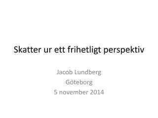 Skatter ur ett frihetligt perspektiv 
Jacob Lundberg 
Göteborg 
5 november 2014 
 