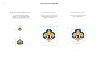 ½x
½x
x x x x
½x
½x
x x
x x x x
x
x
11 mm
10 mm
56 px
50 px
Minimální ochranná zónaOptimální ochranná zóna
Technické paramatery znaku
Pro přesnou reprodukci použij vektorové
soubory (AI, PDF, EPS) nebo bitmapové soubory
(PNG, JPG) v dostatečně vysokém rozlišení.
V digitálním prostředí by mělo být logo o něco větší.
Obdélníková ochranná zóna udržuje odstup
od ostatních prvků nebo určuje minimální
vdálenost od okraje formátu.
Kruhová ochranná zóna deﬁnuje minimální
odstup od ostatních prvků.
Minimální velikost pro tisk a obrazovky
1 Optimální ochranná zóna 2 Minimální ochranná zóna
1 2
4.2
 