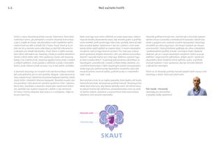 Než začnete tvořit
Skautské logo
Skautský znak
Držíte v rukou Skautský grafický manuál. Dokument, který dává
směrovky k tomu, jak přemýšlet o vizuální skautské komunikaci
a jak ji uvádět do života. Jak přemýšlet o tváři největšího výcho-
vného hnutí pro děti a mladé lidi v Česku, hnutí, které je tu již
přes sto let a zároveň samo sobě dává za úkol být relevantním
a lákavým pro mladé lidi dneška. Hnutí, které si vytklo nemalý
úkol měnit svět kolem nás. Skauting v Česku je utvářen desetitisíci
členek a členů všeho věku. Přes společnou stezku vidí skauting
každý z nás maličko jinak. Skauting vypadá trochu jinak v malých
a velkých oddílech, jinak vypadá u světlušek a jinak v roverském
kmeni, jinak z kánoe a jinak na louce. A je to tak úplně v pořádku.
V pestrosti skautingu ani vizuální tvář naší komunikace nemůže
být zcela jednotná, ani to není potřeba. Naopak, i tato pestrost je
silou našeho hnutí. Vytváříme družinové bodovací kartičky, středi-
sková trička i celostátní televizní kampaně. Skautský vizuální styl
má pomáhat v této pestrosti vytvářet společnou linku. Takovou,
která nám, skautkám a skautům, stejně jako společnosti kolem
nás, pomůže nás snadno rozpoznat a dobře si nás všimnout.
A k tomu i trochu ukazovat, kým jsme a o co usilujeme, i když na
to jsou lepší činy.
Naše nové logo staví velmi viditelně na znaku organizace. Odstra-
ňuje tak dualitu dosavadního stavu, kdy skautští grafici a grafičky
často nevěděli, jestli použít logo nebo znak, symboly, které od sebe
byly vizuálně daleko. Společnost si nás ani s jedním z nich nedo-
kázala dobře spojit (jakkoli se znakem lépe). V novém skautském
vizuálním stylu je logo hlavním prvkem. Pro znak jsou určena
jasně vymezená, obvykle slavnostní, užití, pro běžnou komunikaci
dovnitř i navenek máme nyní vždy logo. Nedílnou součástí loga
je slovní značka SKAUT. Ta posiluje jednoznačnou identifikaci se
skautingem a pomáhá tak i snadné, a třeba někdy náhodné, sro-
zumitelné komunikaci s lidmi skautingem (zatím) nezasaženými.
Vedle loga jsou dalšími prvky skautského vizuálního stylu dvě
skautská písma, barevné palety, grafické prvky a v neposlední
řadě i znak.
Není pochyb o tom, že se najdou jednotky, které budou mít touhu
komunikovat jinak, než popisuje grafický manuál. Skauting je bez
debat dost silný na to, aby takové odchylky unesl. Ale věřme tomu,
že pokud chceme být viditelnou celospolečenskou silou na cestě
za lepším světem, jednotná a srozumitelná linka komunikace
takovému úsilí výrazně napomáhá.
Skautský grafický manuál není, nemůže být a nemá být úplným
výčtem situací a pravidel a rozhodovacích pavouků. Vytváří pro-
středí a podporu pro uvážené vizuální vystupování skautingu
od oddílů po celou organizaci. Od situací veselých po situace
ceremoniální. Dává přiměřené podklady do rukou náhodných
i profesionálních grafiků. A bude i nástrojem živým. Budeme
sledovat, jak se s novým skautským vizuálním stylem pracuje
oddílům i organizačním jednotkám, velkým akcím i výrobcům
skautského zboží. Budeme sbírat zpětnou vazbu. A grafický
manuál budeme v čase upravovat, aby byl neustále dobrým
a aktuálním nástrojem.
Těším se, že Skautský grafický manuál podpoří další rozvoj a růst
skautingu v letech, které jsou před námi.
Petr Vaněk – Permoník
Zpravodaj pro komunikaci
a projekty služby společnosti
1.1
 