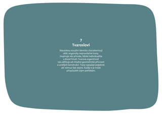 Skautskou vizuální identitu charakterizují
oblé, organicky nepravidelné tvary.
Inspiruje nás příroda, lidská individualita
a živost hnutí. Tvarová organičnost
nás odlišuje od chladné geometrické přísnosti
a umělých konstrukcí. Tvary vypadají podobně,
ale nemusí být stejné. Každý si je může
přizpůsobit svým potřebám.
7
Tvarosloví
 