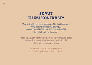 Mezi jednotlivci i ve společnosti. Není ultimativní.
Nefandí vyhrocenému dialogu.
Nemusí hned křičet, ale dává o sobě vědět.
Je stabilizujícím hnutím.
Proto používání jemných odstínů a tlumenějších tónů.
Proto zakulacené rohy. Proto organické, oblé,
šišaté a bramborovité tvary.
Více než v reklamě se inspirujeme
v přírodě a přírodních materiálech.
Skaut
tlumí kontrasty
8.1
 