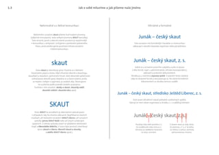 skaut
SKAUT
Junák – český skaut, z. s.
Junák – český skaut, středisko Ještěd Liberec, z. s.
Junák – český skaut
Jak o sobě mluvíme a jak píšeme naše jméno
Neformálně a v běžné komunikaci Oficiálně a formálně
Neformální označení skaut píšeme buď malými písmeny
(odborně mínuskami), nebo velkými písmeny SKAUT (verzálky).
Toto stručné, jasné a obecně známé označení je nejúčinnější
v komunikaci s veřejností. Usilujeme o posilování jednotného
hlasu, proto preferujeme používání tohoto označení
v běžné komunikaci.
Jedná se o označení právního subjektu a píše se pouze
v této formě, např. v administrativě, oficiální korespondenci,
adresách a právních dokumentech.
Zkratka z. s. znamená zapsaný spolek. V psaném textu zůstává
vždy ve zkrácené formě a nerozepisuje se. Na méně formálních
dokumentech se zkratka nemusí uvádět.
Toto označení má formálnější charakter a v komunikaci
odkazuje k národní skautské organizaci nebo její jednotce.
Vzor psaní oficiálních názvů jednotek a pobočných spolků.
Vpisují se mezi název organizace a zkratku z. s. a oddělují čárkami. 
Slovo skaut je slovníkový výraz. Používá se v běžném
hovorovém jazyce a textu, když mluvíme obecně o skautingu,
skautkách a skautech, výchovném hnutí, části občanské společnosti,
volnočasové aktivitě apod. Nejedná se o vlastní jméno, proto
se nepíše s velkým S (výjimkou je začátek věty. Skloňujeme
ho a píšeme podle pravidel českého pravopisu.
Tvoříme s ním sousloví: skatky a skauti, skautský oddíl,
skautské setkání, skautská akce apod.
Slovo SKAUT ve verzálkách je alternativní způsob psaní
v případech, kdy ho chceme zdůraznit. Například ve slovních
značkách, při textovém označení (SKAUT Liberec), při označení
položky (písmo SKAUT Bold) nebo při jiných ustálených
spojeních. U tohoto způsobu psaní se vyhýbáme skloňování
(např. z libereckého SKAUTu), k tomu lépe poslouží slovníkový
výraz (skauti z Liberce, liberečtí skauti a skautky,
z oddílu SKAUT Liberec apod.).
Používej vždy delší pomlčku (–),
ne rozdělovník nebo mínus (-).
Od textu je oddělena mezerami
na obou stranách.
Junák – český skaut, z. s.
Z slovem skaut je vždy čárka.
Za písmeny „z“ a „s“ je tečka.
Za čárkou a tečkou zachovej
jednoznakovou mezeru.
1.3
 