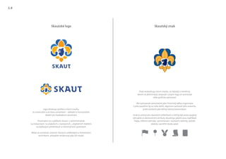 Skautské logo Skautský znak
Znak neobsahuje slovní značku. Je statický a neměnný.
Nesmí se deformovat, projovat s jinými logy ani animovat
nebo graficky upravovat.
Má vystupovat samostatně jako historický odkaz organizace.
S jeho použitím by se mělo šetřit, abychom zachovali jeho autoritu,
proto neslouží jako běžný nástroj komunikace.
Znak je určený pro slavnostní příležitosti a měl by být proto spojený
výhradně se slavnostními atributy skautingu jakými jsou například:
vlajky, některé odznaky, vyznamenání, slavnostní dekrety, pečetě,
plakety, pamětní desky apod.
Logo obsahuje symbol a slovní značku.
Je univerzální a ve dvou variantách – základní a horizontální.
Ideální pro každodenní používání.
Používáme ho v jakékoliv situaci: v administrativě,
na tiskovinách, na plakátech, v kampaních, v digitálních médiích,
na dárkových předmětech a informačních systémech.
Může se animovat, ztvárnit různými uměleckými a řemeslnými
technikami, případně renderovat jako 3D model.
1.4
 