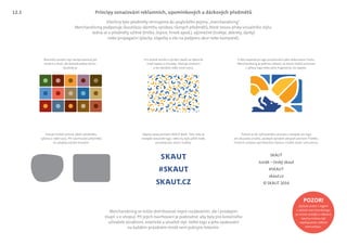 Skautský vizuální styl nereprezentují jen
modrá a žlutá, ale bohaté palety barev.
Využívej je.
Nápisy sázej písmem SKAUT Bold. Tam, kde se
nevejde skautské logo, nebo by bylo příliš malé,
používej tyto slovní značky.
Pokud můžeš ovlivnit výběr předmětu,
vybírej si oblé tvary. Při navrhování předmětů
se vyhýbej ostrým hranám.
Pokud se do vyhrazeného prostoru nevejde ani logo
ani skautská značka, podepiš výrobek alespoň písmem TheMix.
Chceš-li uchovat styl hlavního motivu, můžeš zvolit i jiné písmo.
Pro potisk textilií a výrobu obalů se výborně
hodí tapety a mozaiky. Nemají omezení
a lze výtvářet stále nové vzory.
Všechny tyto předměty shrnujeme do anglického pojmu „merchandising“.
Merchandising podporuje skautskou identitu výrobou různých předmětů, které nesou prvky vizuálního stylu.
Jedná se o předměty užitné (tričko, čepice, hrnek apod.), výjimečné (trofeje, dekrety, dárky)
nebo propagační (placky, vlaječky a vše na podporu akce nebo kampaně).
Merchandising se může distribuovat nejen rozdáváním, ale i prodejem
(např. v e-shopu). Při jejich navrhování je podstatné, aby byly pro konečného
uživatele atraktivní, estetické a utvářeli styl. Velké logo a jeho opakování
na každém prázdném místě není jediným řešením.
V této kapitole je logo považováno jako dekorativní motiv.
Merchandising je jedinou oblastí, ve které můžeš pracovat
s výřezy loga nebo jeho fragmenty, viz tapeta.
SKAUT
© SKAUT 2016
skaut.cz
#SKAUT
Junák – český skaut
Principy označování reklamních, upomínkových a dárkových předmětů
POZOR!
Způsob práce s logem
v oblasti merchandisingu
je mírně volnější a některé
návrhy mohou být
nepřípustné v běžné
komunikaci.
12.1
 
