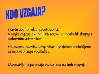 KDO VZGAJA? Skavte vodijo mladi prostovoljci.  V vsaki vzgojni skupini sta ženski in moški lik skupaj z duhovnim asistentom.  V slovenski skavtski organizaciji je dobro poskrbljeno  za usposabljanje voditeljev. Usposabljanja potekajo vsako leto na treh stopnjah.   