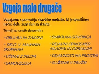 Vzgoja malo drugače Vzgajamo s pomočjo skavtske metode, ki je specifičen način dela, značilen za skavte.  Temelji na osmih elementih :  OBLJUBA IN   ZAKONI   DELO  V  MAJHNIH SKUPINAH  UČENJE Z DELOM SAMOVZGOJA SIMBOLNA GOVORICA DEJAVNI ODNOS   MED MLADIMI   IN   ODRASLIMI DEJAVNOSTI   NA   PROSTEM SLU Ž ENJE   V   DRUŽBI 