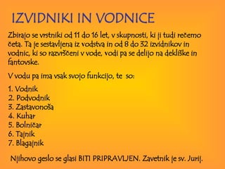   IZVIDNIKI IN VODNICE Zbirajo se vrstniki od 11 do 16 let, v skupnosti, ki ji tudi rečemo četa.  Ta je sestavljena iz  v odstva in od 8 do 32 izvidnikov in vodnic, ki so razvrščeni v vode,  v odi  pa  se delijo na dekliške in fant o vs k e.  V vodu pa ima vsak svojo funkcijo, te  so: 1. Vodnik 2. Podvodnik 3. Zastavonoša 4. Kuhar 5. Bolničar 6. Tajnik 7. Blagajnik   Njihovo geslo se glasi BITI PRIPRAVLJEN. Zavetnik je sv. Jurij.   
