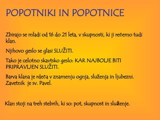 POPOTNIKI IN POPOTNICE Zbirajo se mladi od 16 do 21 leta, v skupnosti, ki ji rečemo tudi klan.  Njihovo  geslo se glasi SLUŽITI.  Tako je celotno skavtsko geslo: KAR NAJBOLJE BITI PRIPRAVLJEN SLUŽITI.  Barva klana je rdeča v znamenju ognja, služenja in ljubezni. Zavetnik  je sv. Pavel. Klan stoji na treh stebrih, ki so: pot, skupnost in slu ž enje. 