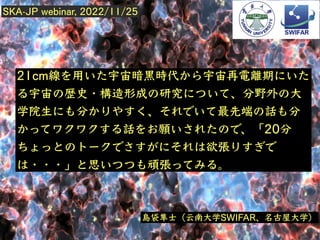 2022/11/?
21cm線 ⽤ 宇宙暗⿊時代 宇宙再電離期
宇宙 歴史・構造形成 研究 、分野外 ⼤
学院⽣ 分 、 最先端 話 分
話 願 、「20分
欲張
・・・」 思 頑張 。
島袋隼⼠（云南⼤学SWIFAR、名古屋⼤学）
SKA-JP webinar, 2022/11/25
 