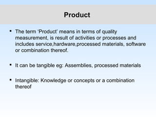 Product
 The term ‘Product’ means in terms of quality
measurement, is result of activities or processes and
includes service,hardware,processed materials, software
or combination thereof.
 It can be tangible eg: Assemblies, processed materials
 Intangible: Knowledge or concepts or a combination
thereof
 
