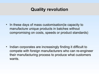 Quality revolution
• In these days of mass customisation(ie capacity to
manufacture unique products in batches without
compromising on costs, speeds or product standards)
• Indian corporates are increasingly finding it difficult to
compete with foreign manufacturers who can re-engineer
their manufacturing process to produce what customers
wants.
 