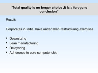 “Total quality is no longer choice ,it is a foregone
conclusion”
Result:
Corporates in India have undertaken restructuring exercises
 Downsizing
 Lean manufacturing
 Delayering
 Adherence to core competencies
 