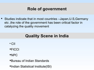 Role of government
 Studies indicate that in most countries –Japan,U.S,Germany
etc ,the role of the government has been critical factor in
catalyzing the quality movement
Quality Scene in India
 CII
FICCI
NPC
Bureau of Indian Standards
Indian Statistical Institute(ISI)
 