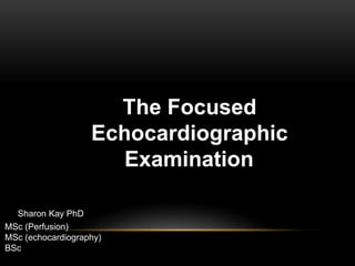 The Focused
Echocardiographic
Examination
Sharon Kay PhD
MSc (Perfusion)
MSc (echocardiography)
BSc
 