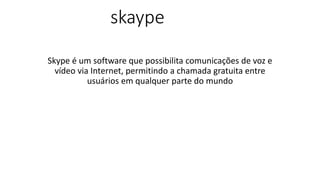 skaype
Skype é um software que possibilita comunicações de voz e
vídeo via Internet, permitindo a chamada gratuita entre
usuários em qualquer parte do mundo
 
