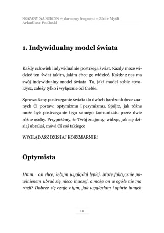 SKAZANY NA SUKCES — darmowy fragment — Złote Myśli
Arkadiusz Podlaski




1. Indywidualny model świata


Każdy człowiek indywidualnie postrzega świat. Każdy może wi-
dzieć ten świat takim, jakim chce go widzieć. Każdy z nas ma
swój indywidualny model świata. To, jaki model sobie stwo-
rzysz, zależy tylko i wyłącznie od Ciebie.

Sprowadźmy postrzeganie świata do dwóch bardzo dobrze zna-
nych Ci postaw: optymizmu i pesymizmu. Spójrz, jak różne
może być postrzeganie tego samego komunikatu przez dwie
różne osoby. Przypuśćmy, że Twój znajomy, widząc, jak się dzi-
siaj ubrałeś, mówi Ci coś takiego:

WYGLĄDASZ DZISIAJ KOSZMARNIE!



Optymista

Hmm… on chce, żebym wyglądał lepiej. Może faktycznie po-
winienem ubrać się nieco inaczej. a może on w ogóle nie ma
racji? Dobrze się czuję z tym, jak wyglądam i opinie innych




                                10
 
