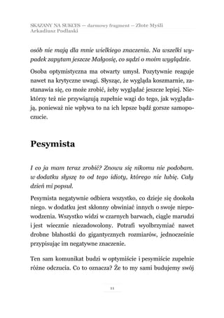 SKAZANY NA SUKCES — darmowy fragment — Złote Myśli
Arkadiusz Podlaski



osób nie mają dla mnie wielkiego znaczenia. Na wszelki wy-
padek zapytam jeszcze Małgosię, co sądzi o moim wyglądzie.

Osoba optymistyczna ma otwarty umysł. Pozytywnie reaguje
nawet na krytyczne uwagi. Słysząc, że wygląda koszmarnie, za-
stanawia się, co może zrobić, żeby wyglądać jeszcze lepiej. Nie-
którzy też nie przywiązują zupełnie wagi do tego, jak wygląda-
ją, ponieważ nie wpływa to na ich lepsze bądź gorsze samopo-
czucie.



Pesymista

I co ja mam teraz zrobić? Znowu się nikomu nie podobam.
w dodatku słyszę to od tego idioty, którego nie lubię. Cały
dzień mi popsuł.

Pesymista negatywnie odbiera wszystko, co dzieje się dookoła
niego. w dodatku jest skłonny obwiniać innych o swoje niepo-
wodzenia. Wszystko widzi w czarnych barwach, ciągle marudzi
i jest wiecznie niezadowolony. Potrafi wyolbrzymiać nawet
drobne błahostki do gigantycznych rozmiarów, jednocześnie
przypisując im negatywne znaczenie.

Ten sam komunikat budzi w optymiście i pesymiście zupełnie
różne odczucia. Co to oznacza? Że to my sami budujemy swój


                               11
 