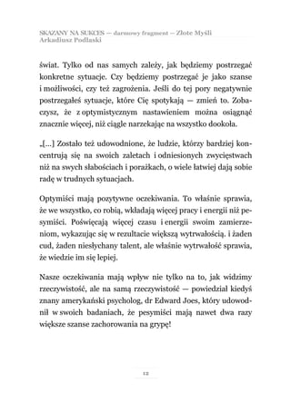SKAZANY NA SUKCES — darmowy fragment — Złote Myśli
Arkadiusz Podlaski



świat. Tylko od nas samych zależy, jak będziemy postrzegać
konkretne sytuacje. Czy będziemy postrzegać je jako szanse
i możliwości, czy też zagrożenia. Jeśli do tej pory negatywnie
postrzegałeś sytuacje, które Cię spotykają — zmień to. Zoba-
czysz, że z optymistycznym nastawieniem można osiągnąć
znacznie więcej, niż ciągle narzekając na wszystko dookoła.

„[…] Zostało też udowodnione, że ludzie, którzy bardziej kon-
centrują się na swoich zaletach i odniesionych zwycięstwach
niż na swych słabościach i porażkach, o wiele łatwiej dają sobie
radę w trudnych sytuacjach.

Optymiści mają pozytywne oczekiwania. To właśnie sprawia,
że we wszystko, co robią, wkładają więcej pracy i energii niż pe-
symiści. Poświęcają więcej czasu i energii swoim zamierze-
niom, wykazując się w rezultacie większą wytrwałością. i żaden
cud, żaden niesłychany talent, ale właśnie wytrwałość sprawia,
że wiedzie im się lepiej.

Nasze oczekiwania mają wpływ nie tylko na to, jak widzimy
rzeczywistość, ale na samą rzeczywistość — powiedział kiedyś
znany amerykański psycholog, dr Edward Joes, który udowod-
nił w swoich badaniach, że pesymiści mają nawet dwa razy
większe szanse zachorowania na grypę!




                               12
 