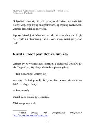 SKAZANY NA SUKCES — darmowy fragment — Złote Myśli
Arkadiusz Podlaski



Optymiści cieszą się nie tylko lepszym zdrowiem, ale także żyją
dłużej, wypadają lepiej na egzaminach, są częściej awansowani
w pracy i rzadziej się rozwodzą.

Z pesymistami jest dokładnie na odwrót — na dodatek cierpią
oni często na chroniczną nieśmiałość i mają mniej przyjaciół.
[…]”1



Każda rzecz jest dobra lub zła

„Mistrz był w wyśmienitym nastroju, a ciekawość uczniów ro-
sła. Zapytali go, czy nigdy nie czuł się przygnębiony.

— Tak, oczywiście. Czułem się.

— a więc nie jest prawdą, że żył w nieustannym stanie szczę-
ścia? — nalegali dalej.

— Jest prawdą.

Chcieli więc poznać tę tajemnicę.

Mistrz odpowiedział:


1
      Wanda     Loskot,    Jak        pielęgnować        optymizm?,
http://www.akademiasukcesu.com.

                                 13
 