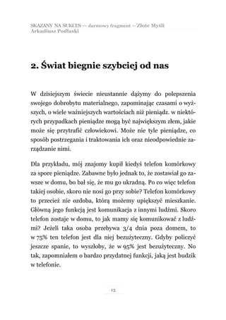 SKAZANY NA SUKCES — darmowy fragment — Złote Myśli
Arkadiusz Podlaski




2. Świat biegnie szybciej od nas


W dzisiejszym świecie nieustannie dążymy do polepszenia
swojego dobrobytu materialnego, zapominając czasami o wyż-
szych, o wiele ważniejszych wartościach niż pieniądz. w niektó-
rych przypadkach pieniądze mogą być największym złem, jakie
może się przytrafić człowiekowi. Może nie tyle pieniądze, co
sposób postrzegania i traktowania ich oraz nieodpowiednie za-
rządzanie nimi.

Dla przykładu, mój znajomy kupił kiedyś telefon komórkowy
za spore pieniądze. Zabawne było jednak to, że zostawiał go za-
wsze w domu, bo bał się, że mu go ukradną. Po co więc telefon
takiej osobie, skoro nie nosi go przy sobie? Telefon komórkowy
to przecież nie ozdoba, którą możemy upiększyć mieszkanie.
Główną jego funkcją jest komunikacja z innymi ludźmi. Skoro
telefon zostaje w domu, to jak mamy się komunikować z ludź-
mi? Jeżeli taka osoba przebywa 3/4 dnia poza domem, to
w 75% ten telefon jest dla niej bezużyteczny. Gdyby policzyć
jeszcze spanie, to wyszłoby, że w 95% jest bezużyteczny. No
tak, zapomniałem o bardzo przydatnej funkcji, jaką jest budzik
w telefonie.



                              15
 