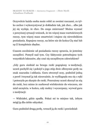 SKAZANY NA SUKCES — darmowy fragment — Złote Myśli
Arkadiusz Podlaski



Oczywiście każda osoba może robić ze swoimi rzeczami, co tyl-
ko zechce i wykorzystywać je dokładnie tak, jak chce… albo jak
jej się wydaje, że chce. Do czego zmierzam? Można wysnuć
z powyższej sytuacji wniosek, że im więcej masz wartościowych
rzeczy, tym więcej masz zmartwień i stajesz się niewolnikiem
posiadania. Kupujesz rzeczy, na które nie do końca Cię stać lub
są Ci kompletnie zbędne.

Czasem uwolnienie od posiadania rzeczy sprawia, że jesteśmy
szczęśliwi. Pomyśl nad tym. Czy faktycznie potrzebujesz tych
wszystkich luksusów, aby czuć się szczęśliwym człowiekiem?

„Gdy guru siedział na brzegu rzeki pogrążony w medytacji,
uczeń pochylił się i położył u jego stóp dwie olbrzymie perły na
znak szacunku i oddania. Guru otworzył oczy, podniósł jedną
z pereł i trzymał ją tak nieuważnie, że wyślizgnęła mu się z ręki
i potoczyła po skarpie do rzeki. Przerażony uczeń skoczył za nią
do rzeki, lecz mimo że nurkował wielokrotnie do wieczora, nie
miał szczęścia. w końcu, cały mokry i wyczerpany, wyrwał guru
z medytacji:

— Widziałeś, gdzie spadła. Pokaż mi to miejsce tak, żebym
mógł ją dla ciebie odzyskać.

Guru podniósł drugą perłę, wrzucił ją do rzeki i powiedział:




                               16
 