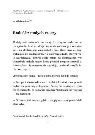 SKAZANY NA SUKCES — darmowy fragment — Złote Myśli
Arkadiusz Podlaski



— Właśnie tam!”3



Radość z małych rzeczy

Umiejętność radowania się z małych rzeczy to bardzo ważna
umiejętność. Ludzie oddają się w wir codziennych obowiąz-
ków, nie dostrzegając wspaniałych chwil, które przecież przy-
trafiają się im każdego dnia. Nie dostrzegają ludzi, którym wie-
le zawdzięczają. Pozwól sobie zatem na dostrzeżenie tych
wszystkich małych rzeczy, które przecież mogłyby sprawić Ci
wiele radości. Tymczasem nie sprawiają, ponieważ w ogóle ich
nie dostrzegasz.

„Przepraszam panią — rzekła jedna morska ryba do drugiej.

— Jest pani starsza ode mnie i bardziej doświadczona, pewnie
będzie mi pani mogła dopomóc. Proszę mi powiedzieć, gdzie
mogę znaleźć to, co nazywają oceanem? Szukałam już wszędzie
— bez rezultatu.

— Oceanem jest miejsce, gdzie teraz pływasz — odpowiedziała
stara ryba.



3
    Anthony de Mello, Modlitwa żaby, Poznań, 2001.

                                  17
 