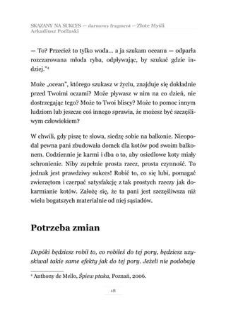 SKAZANY NA SUKCES — darmowy fragment — Złote Myśli
Arkadiusz Podlaski



— To? Przecież to tylko woda… a ja szukam oceanu — odparła
rozczarowana młoda ryba, odpływając, by szukać gdzie in-
dziej.”4

Może „ocean”, którego szukasz w życiu, znajduje się dokładnie
przed Twoimi oczami? Może pływasz w nim na co dzień, nie
dostrzegając tego? Może to Twoi bliscy? Może to pomoc innym
ludziom lub jeszcze coś innego sprawia, że możesz być szczęśli-
wym człowiekiem?

W chwili, gdy piszę te słowa, siedzę sobie na balkonie. Nieopo-
dal pewna pani zbudowała domek dla kotów pod swoim balko-
nem. Codziennie je karmi i dba o to, aby osiedlowe koty miały
schronienie. Niby zupełnie prosta rzecz, prosta czynność. To
jednak jest prawdziwy sukces! Robić to, co się lubi, pomagać
zwierzętom i czerpać satysfakcję z tak prostych rzeczy jak do-
karmianie kotów. Założę się, że ta pani jest szczęśliwsza niż
wielu bogatszych materialnie od niej sąsiadów.



Potrzeba zmian

Dopóki będziesz robił to, co robiłeś do tej pory, będziesz uzy-
skiwał takie same efekty jak do tej pory. Jeżeli nie podobają

4
    Anthony de Mello, Śpiew ptaka, Poznań, 2006.

                                  18
 