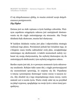SKAZANY NA SUKCES — darmowy fragment — Złote Myśli
Arkadiusz Podlaski



Ci się dotychczasowe efekty, to musisz zmienić swoje dotych-
czasowe postępowanie.
Zig Ziglar

Zmiana jest na stałe wpisana w życie każdego człowieka. Waż-
nym aspektem osiągnięcia sukcesu jest umiejętność dostoso-
wania się do ciągle zmieniającego się otoczenia. Aby Twoje
działania były skuteczne, musisz być elastyczny.

W każdym działaniu ważny jest plan i odpowiednia strategia
realizacji tego planu. Powinieneś jednak być świadom tego, że
z biegiem czasu trzeba uaktualniać swój plan, uwzględniając
zmieniające się okoliczności. w takich momentach należy wy-
kazać się swoją elastycznością. Im szybciej dostosujesz się do
zmieniających okoliczności, tym szybciej osiągniesz sukces.

Bardzo często jest tak, że w pewnym momencie życia odczuwa-
my znudzenie. Kolejne takie same dni, z ciągle powtarzającymi
się czynnościami sprawiają, że czujemy się źle. Popadamy
w rutynę i przestajemy dostrzegać ważne rzeczy w naszym ży-
ciu. Aby obudzić się z tego niepożądanego stanu rzeczy, warto
zmienić coś w swoim życiu. Warto wtedy udać się na przykład
na jakąś wyprawę, spoglądając na swoje życie z nieco innej per-
spektywy.




                              19
 