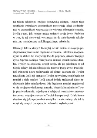 SKAZANY NA SUKCES — darmowy fragment — Złote Myśli
Arkadiusz Podlaski



na takim szkoleniu, czujesz pozytywną energię. Trener tego
spotkania wzbudza w uczestnikach motywację i chęć do działa-
nia. w uczestnikach wyzwalają się wówczas olbrzymie emocje.
Myślą o tym, jak jeszcze mogą zmienić swoje życie. Problem
w tym, że tej motywacji wystarcza im do zakończenia szkole-
nia… no może jeszcze na kilka godzin po szkoleniu.

Dlaczego tak się dzieje? Pamiętaj, że nie zmienisz swojego po-
stępowania przez samo myślenie o zmianie. Szkolenia motywa-
cyjne są dobre, bo motywują Cię do poprawy jakości Twojego
życia. Oprócz samego rozmyślania musisz jednak zacząć dzia-
łać. Trener na szkoleniu zrobił swoje, ale po szkoleniu to od
Ciebie zależy, jak dalej będzie się toczyło Twoje życie. Powinie-
neś trenować nowe zachowania tak długo, aż staną się Twoim
nawykiem. Jeśli zaś staną się Twoim nawykiem, to nie będziesz
musiał o nich myśleć. Twój umysł będzie traktował dane za-
chowanie jako standardowe. Nie będziesz musiał angażować
w nie swojego świadomego umysłu. Wszystkim zajmie się Two-
ja podświadomość. w jednym z kolejnych rozdziałów przeczy-
tasz nieco więcej o znaczeniu Twoich kompetencji. Dzięki temu
dowiesz się, jak wprowadzać nie tylko trwałe zmiany, ale także
uczyć się nowych umiejętności w bardzo szybki sposób.




                               21
 
