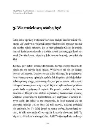 SKAZANY NA SUKCES — darmowy fragment — Złote Myśli
Arkadiusz Podlaski




3. Wartościową osobą być


Zdaj sobie sprawę z własnej wartości. Dzięki zrozumieniu wła-
snego „ja”, nabyciu większej samoświadomości, możesz pozbyć
się bardzo wielu stresów. Ile to razy zdarzało Ci się, że opinia
innych ludzi powodowała u Ciebie stres? Ile razy, gdy ktoś na-
zwał Cię nieukiem, niezdarą lub jeszcze inaczej, poczułeś się
źle?

Kiedyś, gdy byłem jeszcze dzieckiem, bardzo często brałem do
siebie to, co mówią inni ludzie. Wydawało mi się, że jestem
gorszy od innych. Działo się tak tylko dlatego, że przejmowa-
łem się negatywną opinią innych ludzi. Dopiero później zdałem
sobie sprawę z tego, że to wszystko jest po prostu w taki sposób
interpretowane przez mój umysł. Wystarczyło zmienić postrze-
ganie tych negatywnych opinii. Po prostu nadałem im inne
znaczenie. Dzięki temu stałem się bardziej świadomym własnej
wartości człowiekiem i przestałem się zadręczać słowami in-
nych osób. Bo jakie to ma znaczenie, że ktoś nazwał Cię na
przykład idiotą? To, że ktoś Cię tak nazwał, niczego przecież
nie zmienia, bo Ty dalej jesteś tą samą osobą. Zapamiętaj za-
tem, że nikt nie może Ci wyrządzić krzywdy słowami, jeśli Ty
się na to świadomie nie zgodzisz. Jeśli Twój umysł nie zaakcep-

                               22
 
