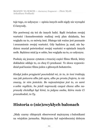 SKAZANY NA SUKCES — darmowy fragment — Złote Myśli
Arkadiusz Podlaski



tuje tego, co usłyszysz — opinia innych osób nigdy nie wyrządzi
Ci krzywdy.

Nie porównuj się też do innych ludzi. Bądź świadom swojej
wartości i konsekwentnie realizuj swój plan działania, bez
względu na to, co mówią inni. Dlatego tak ważne jest poznanie
i zrozumienie swojej wartości. Gdy będziesz ją znał, nie bę-
dziesz musiał potwierdzać swojej wartości w opiniach innych
osób. Będziesz miał ją w sobie, bez względu na to, co usłyszysz.

Posłużę się jeszcze cytatem z trzeciej części filmu Shrek, który
dokładnie oddaje to, co chcę Ci przekazać. Te słowa wypowie-
dział pod koniec filmu jeden z głównych bohaterów.

Kiedyś jeden przyjaciel powiedział mi, że to, że inni traktują
nas jak potwora albo jak ogra, albo po prostu frajera, to nie
znaczy, że nim jesteście. Bo najważniejsze jest to, co sami
o sobie myślicie, bo jeżeli naprawdę czegoś chcesz albo na-
prawdę chciałbyś być kimś, to jedyna osoba, która może Ci
przeszkodzić, to Ty.



Historia o (nie)zwykłych balonach

„Mały czarny chłopczyk obserwował mężczyznę z balonikami
na wiejskim jarmarku. Mężczyzna był najwidoczniej dobrym

                               23
 
