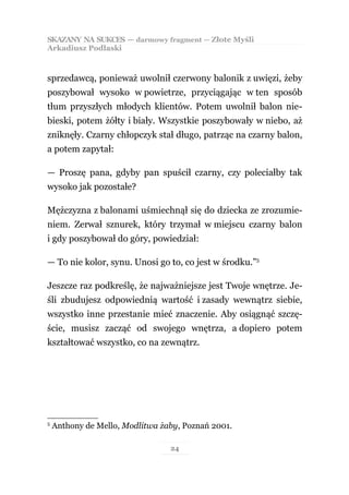 SKAZANY NA SUKCES — darmowy fragment — Złote Myśli
Arkadiusz Podlaski



sprzedawcą, ponieważ uwolnił czerwony balonik z uwięzi, żeby
poszybował wysoko w powietrze, przyciągając w ten sposób
tłum przyszłych młodych klientów. Potem uwolnił balon nie-
bieski, potem żółty i biały. Wszystkie poszybowały w niebo, aż
zniknęły. Czarny chłopczyk stał długo, patrząc na czarny balon,
a potem zapytał:

— Proszę pana, gdyby pan spuścił czarny, czy poleciałby tak
wysoko jak pozostałe?

Mężczyzna z balonami uśmiechnął się do dziecka ze zrozumie-
niem. Zerwał sznurek, który trzymał w miejscu czarny balon
i gdy poszybował do góry, powiedział:

— To nie kolor, synu. Unosi go to, co jest w środku.”5

Jeszcze raz podkreślę, że najważniejsze jest Twoje wnętrze. Je-
śli zbudujesz odpowiednią wartość i zasady wewnątrz siebie,
wszystko inne przestanie mieć znaczenie. Aby osiągnąć szczę-
ście, musisz zacząć od swojego wnętrza, a dopiero potem
kształtować wszystko, co na zewnątrz.




5
    Anthony de Mello, Modlitwa żaby, Poznań 2001.

                                 24
 