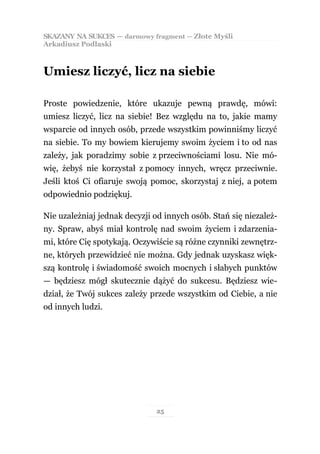 SKAZANY NA SUKCES — darmowy fragment — Złote Myśli
Arkadiusz Podlaski



Umiesz liczyć, licz na siebie

Proste powiedzenie, które ukazuje pewną prawdę, mówi:
umiesz liczyć, licz na siebie! Bez względu na to, jakie mamy
wsparcie od innych osób, przede wszystkim powinniśmy liczyć
na siebie. To my bowiem kierujemy swoim życiem i to od nas
zależy, jak poradzimy sobie z przeciwnościami losu. Nie mó-
wię, żebyś nie korzystał z pomocy innych, wręcz przeciwnie.
Jeśli ktoś Ci ofiaruje swoją pomoc, skorzystaj z niej, a potem
odpowiednio podziękuj.

Nie uzależniaj jednak decyzji od innych osób. Stań się niezależ-
ny. Spraw, abyś miał kontrolę nad swoim życiem i zdarzenia-
mi, które Cię spotykają. Oczywiście są różne czynniki zewnętrz-
ne, których przewidzieć nie można. Gdy jednak uzyskasz więk-
szą kontrolę i świadomość swoich mocnych i słabych punktów
— będziesz mógł skutecznie dążyć do sukcesu. Będziesz wie-
dział, że Twój sukces zależy przede wszystkim od Ciebie, a nie
od innych ludzi.




                              25
 