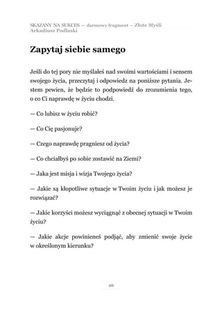SKAZANY NA SUKCES — darmowy fragment — Złote Myśli
Arkadiusz Podlaski



Zapytaj siebie samego

Jeśli do tej pory nie myślałeś nad swoimi wartościami i sensem
swojego życia, przeczytaj i odpowiedz na poniższe pytania. Je-
stem pewien, że będzie to podpowiedź do zrozumienia tego,
o co Ci naprawdę w życiu chodzi.

— Co lubisz w życiu robić?

— Co Cię pasjonuje?

— Czego naprawdę pragniesz od życia?

— Co chciałbyś po sobie zostawić na Ziemi?

— Jaka jest misja i wizja Twojego życia?

— Jakie są kłopotliwe sytuacje w Twoim życiu i jak możesz je
rozwiązać?

— Jakie korzyści możesz wyciągnąć z obecnej sytuacji w Twoim
życiu?

— Jakie akcje powinieneś podjąć, aby zmienić swoje życie
w określonym kierunku?




                              26
 
