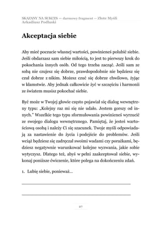 SKAZANY NA SUKCES — darmowy fragment — Złote Myśli
Arkadiusz Podlaski



Akceptacja siebie

Aby mieć poczucie własnej wartości, powinieneś polubić siebie.
Jeśli obdarzasz sam siebie miłością, to jest to pierwszy krok do
pokochania innych osób. Od tego trzeba zacząć. Jeśli sam ze
sobą nie czujesz się dobrze, prawdopodobnie nie będziesz się
czuł dobrze z nikim. Możesz czuć się dobrze chwilowo, żyjąc
w kłamstwie. Aby jednak całkowicie żyć w szczęściu i harmonii
ze światem musisz pokochać siebie.

Być może w Twojej głowie często pojawiał się dialog wewnętrz-
ny typu: „Kolejny raz mi się nie udało. Jestem gorszy od in-
nych.” Wszelkie tego typu sformułowania powinieneś wyrzucić
ze swojego dialogu wewnętrznego. Pamiętaj, że jesteś warto-
ściową osobą i należy Ci się szacunek. Twoje myśli odpowiada-
ją za nastawienie do życia i podejście do problemów. Jeśli
wciąż będziesz się zadręczał swoimi wadami czy porażkami, bę-
dziesz negatywnie warunkować kolejne wyzwania, jakie sobie
wytyczysz. Dlatego też, abyś w pełni zaakceptował siebie, wy-
konaj poniższe ćwiczenie, które polega na dokończeniu zdań.

1. Lubię siebie, ponieważ…

________________________________________

________________________________________


                               27
 