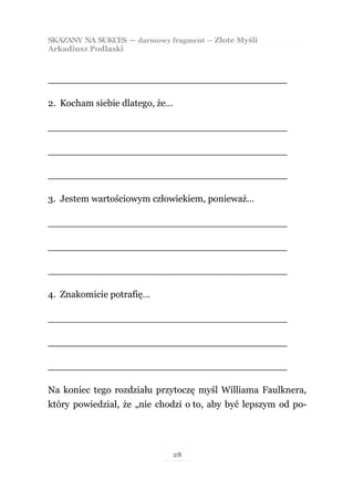 SKAZANY NA SUKCES — darmowy fragment — Złote Myśli
Arkadiusz Podlaski



________________________________________

2. Kocham siebie dlatego, że…

________________________________________

________________________________________

________________________________________

3. Jestem wartościowym człowiekiem, ponieważ…

________________________________________

________________________________________

________________________________________

4. Znakomicie potrafię…

________________________________________

________________________________________

________________________________________

Na koniec tego rozdziału przytoczę myśl Williama Faulknera,
który powiedział, że „nie chodzi o to, aby być lepszym od po-




                             28
 