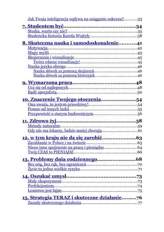 Jak Twoja inteligencja wpływa na osiąganie sukcesu?............33
7. Studentem być...............................................34
   Studia, warto czy nie?................................................................35
   Studencka historia Karola Wojtyły...........................................38
8. Skuteczna nauka i samodoskonalenie...........41
   Motywacja..................................................................................42
   Mapy myśli................................................................................43
   Skojarzenia i wizualizacje..........................................................45
     Twórz własne wizualizacje!......................................................45
   Nauka języka obcego.................................................................46
     Nauka słówek za pomocą skojarzeń.........................................46
     Nauka słówek za pomocą historyjek........................................46
9. Wymarzona praca.........................................48
   Ucz się od najlepszych...............................................................48
   Bądź specjalistą.........................................................................50
10. Znaczenie Twojego otoczenia.......................54
   Ona uważa, że jestem prawdziwy!............................................54
   Pomoc od innych ludzi..............................................................55
   Przypowieść o starym budowniczym........................................56
11. Zdrowo żyj....................................................58
   Metody naturalne......................................................................59
   Gdy nie ma lekarzy, ludzie mniej chorują.................................61
12. w tym kraju nie da się zarobić......................63
   Zarabianie w Polsce i na świecie...............................................63
   Nieco inne spojrzenie na pracę i pieniądze..............................64
   Twój CZAS to PIENIĄDZ..........................................................66
13. Problemy dnia codziennego.........................68
   Bez nóg, bez rąk, bez ograniczeń..............................................70
   Życie to jedno wielkie ryzyko.....................................................71
14. Oszukać umysł.............................................73
   Mały eksperyment.....................................................................73
   Perfekcjonizm............................................................................74
   Lenistwo jest fajne.....................................................................75
15. Strategia TERAZ i skuteczne działanie.........76
   Zasady skutecznego działania...................................................77
 