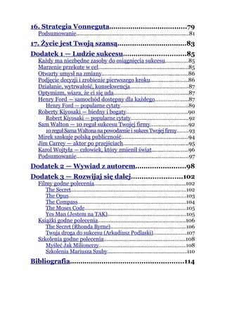16. Strategia Vonneguta.....................................79
   Podsumowanie...........................................................................81
17. Życie jest Twoją szansą.................................83
Dodatek 1 — Ludzie sukcesu..............................85
   Każdy ma niezbędne zasoby do osiągnięcia sukcesu...............85
   Marzenie przekute w cel............................................................85
   Otwarty umysł na zmiany.........................................................86
   Podjęcie decyzji i zrobienie pierwszego kroku.........................86
   Działanie, wytrwałość, konsekwencja.......................................87
   Optymizm, wiara, że ci się uda.................................................87
   Henry Ford — samochód dostępny dla każdego......................87
      Henry Ford — popularne cytaty...............................................89
   Roberty Kiyosaki — biedny i bogaty.........................................90
      Robert Kiyosaki — popularne cytaty........................................92
   Sam Walton — 10 reguł sukcesu Twojej firmy.........................92
      10 reguł Sama Waltona na powodzenie i sukces Twojej firmy........93
   Mirek szokuje polską publiczność............................................94
   Jim Carrey — aktor po przejściach...........................................95
   Karol Wojtyła — człowiek, który zmienił świat........................96
   Podsumowanie..........................................................................97
Dodatek 2 — Wywiad z autorem........................98
Dodatek 3 — Rozwijaj się dalej........................102
   Filmy godne polecenia.............................................................102
      The Secret...............................................................................102
      The Opus.................................................................................103
      The Compass..........................................................................104
      The Moses Code......................................................................105
      Yes Man (Jestem na TAK)......................................................105
   Książki godne polecenia..........................................................106
      The Secret (Rhonda Byrne)....................................................106
      Twoja droga do sukcesu (Arkadiusz Podlaski).......................107
   Szkolenia godne polecenia......................................................108
      Myśleć Jak Milionerzy............................................................108
      Szkolenia Mariusza Szuby.......................................................110
Bibliografia......................................................114
 