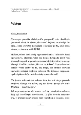 SKAZANY NA SUKCES — darmowy fragment — Złote Myśli
Arkadiusz Podlaski




Wstęp


Witaj, Skazańcu!

Na samym początku chciałem Cię przeprosić za to określenie,
ponieważ wiem, że słowo „skazaniec” kojarzy się niezbyt do-
brze. Mimo wszystko napisałem tę książkę po to, abyś został
skazany… skazany na SUKCES.

Możesz jednak czepiać się tego nazewnictwa, i słusznie. Zaraz
opowiem Ci, dlaczego. Otóż pod koniec listopada 2008 roku
stworzyłem profil w popularnym serwisie internetowym nasza-
klasa.pl. Profil nazwałem „Skazani na Sukces”. Zaprosiłem tam
bardzo różne osoby po to, aby mogły się szybciej rozwijać
i pewniej podążać w stronę sukcesu. Od jednego z zaproszo-
nych użytkowników dostałem taką oto wiadomość:

Nie jestem człowiekiem sukcesu i nie jest mi z tego powodu
przykro, dlatego nie wiem, czy ten Portal pasuje do mnie.
Dziękuję — pozdrawiam.”

Tak naprawdę wcale nie musisz czuć się człowiekiem sukcesu,
żeby być szczęśliwym człowiekiem. To tylko kwestia nazewnic-
twa. w gruncie rzeczy chodzi nam wszystkim o to samo. o roz-

                              6
 