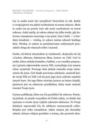 SKAZANY NA SUKCES — darmowy fragment — Złote Myśli
Arkadiusz Podlaski



Czy ta osoba może być szczęśliwa? Oczywiście że tak. Każdy
w swojej głowie ma jakieś wyobrażenie na temat sukcesu. Może
ta osoba ma po prostu inne ode mnie wyobrażenie na temat
sukcesu. Jedni myślą, że sukces odnosi się tylko wtedy, gdy ko-
lorowe czasopisma zaczynają o nas pisać. Inni z kolei — ci bar-
dziej świadomi — wiedzą, że sukces można odnosić każdego
dnia. Wiedzą, że sukces to przełamywanie codziennych prze-
szkód i droga do własnych celów i marzeń.

Osoba, od której otrzymałem tę wiadomość, skojarzyła mi się
z Carlem Allenem, bohaterem filmu Jestem na TAK. Carl to
osoba, która unikała kontaktu z ludźmi, a na wszelkie propozy-
cje i pytania odpowiadała zawsze NIE, wymyślając tym samym
różne wymówki. Pewnego dnia jednak zmieniła swoje nasta-
wienie do życia. Carl dzięki pewnemu szkoleniu, zamienił każ-
de swoje NIE na TAK i od tej pory jego życie nabrało zupełnie
innych barw. Do tego filmu wrócimy jeszcze na końcu książki,
ponieważ jest on ciekawym przykładem, który może zmienić
również Twoje życie.

Czytasz publikację, która ma Cię przybliżyć do sukcesu. Pamię-
taj jednak, że przede wszystkim od Ciebie zależy, co dzięki niej
zmienisz w swoim życiu i jakich sukcesów dokonasz. To Twoje
działanie zaprowadzi Cię do zdobycia wyznaczonych celów.
Książka jest tylko narzędziem, takim samym jak chociażby
młotek, którym wbijasz gwoździe w ścianę, aby powiesić obra-

                               8
 