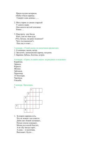 Пряли поздно вечерком.
«Кабы я была царица,-
Говорит одна девица,-…..
2. Жил старик со своею старухой
У самого моря;
Они жили в ветхой землянке
Ровно….
3. Навстречу ему Балда
Идёт, сам не зная куда.
«Что, батька, так рано поднялся?
Чего ты взыскался?»
Поп ему в ответ….
3 конкурс. «Узнай сказку по сказочным предметам»
1. Солнышко, месяц, ветер.
2. Звездочёт, шамаханская царица, петушок.
3. Царевна Лебедь, белочка, остров.
4 конкурс. «Герои, из каких сказок на рисунках и поделках»
Кораблик.
Зеркало.
Корыто.
Яблоко.
Зайчонок.
Черномор.
33 богатыря.
Чертёнок.
Свадьба.
5 конкурс. Кроссворд.
1.
1
2
3
4
5
6
1. За морем царевна есть,
Что не можно глаз отвесть:
Днём свет божий затмевает,
Ночью землю освещает,
Месяц под косой блестит,
А во лбу звезда горит.
А сама - то величава,
Выплывет, будто…
 
